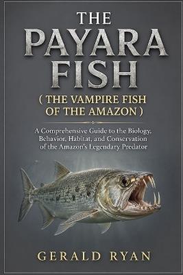 The Payara Fish ( the Vampire Fish of the Amazon ): A Comprehensive Guide to the Biology, Behavior, Habitat, and Conservation of the Amazon's Legendary Predator - Gerald Ryan - cover