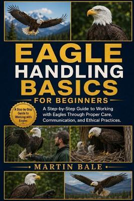 Eagle Handling Basics for Beginners: A Step-by-Step Guide to Working with Eagles Through Proper Care, Communication, and Ethical Practices. - Martin Bale - cover
