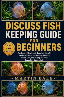 Discuss Fish Keeping Guide for Beginners: The Essential Beginner's Guide to Setting Up the Perfect Aquarium, Feeding, Breeding, Health Care, and Raising Beautiful Discus Fish Successfully. - Martin Bale - cover