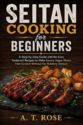 Seitan Cooking for Beginners: A Step-by-Step Guide with No-Fuss, Foolproof Recipes to Make Savory Vegan Meats from Scratch Without the Rubbery Texture - A T Rose - cover