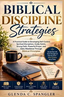 Biblical Discipline Strategies: A Practical Guide to Developing Self-Control, Spiritual Disciplines, Godly Habits, Strong Faith, Powerful Prayer, and Daily Obedience Through Biblical Principles - Glenda C Spangler - cover