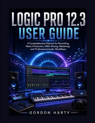 Logic Pro 12.3 User Guide: A comprehensive Manual for Recording, Music Production, MIDI, Mixing, Mastering, and Professional Audio Workflows - Gordon Halty - cover