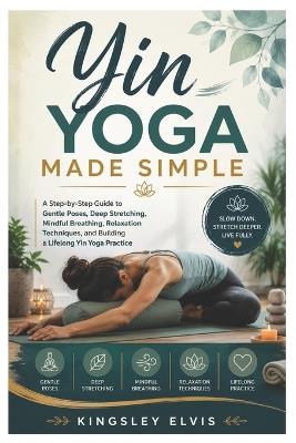 Yin Yoga Made Simple: A Step-by-Step Guide to Gentle Poses, Deep Stretching, Mindful Breathing, Relaxation Techniques, and Building a Lifelong Yin Yoga Practice - Kingsley Elvis - cover