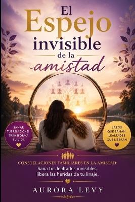 El espejo invisible de la amistad: Constelaciones familiares en la amistad: Sana tus lealtades invisibles, libera las heridas de tu linaje. - Aurora Levy - cover