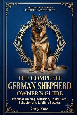 The Complete German Shepherd Owner's Guide: Practical Training, Nutrition, Health Care, Behavior, and Lifetime Success - Grey Voss - cover