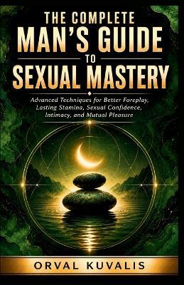 The Complete Man's Guide to Sexual Mastery: Advanced Techniques for Better Foreplay, Lasting Stamina, Sexual Confidence, Intimacy, and Mutual Pleasure - Orval Kuvalis - cover