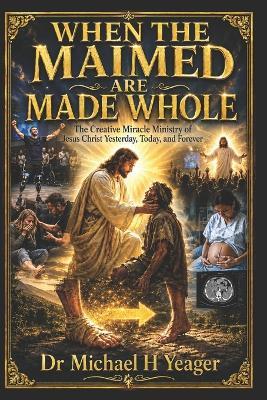 When the Maimed Are Made Whole: The Creative Miracle Ministry of Jesus Christ Yesterday, Today, and Forever - Michael H Yeager - cover