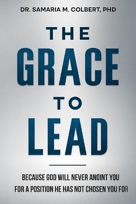 The Grace to Lead: Because God Will Never Anoint You for a Position He Has Not Chosen You For. - Samaria M Colbert - cover