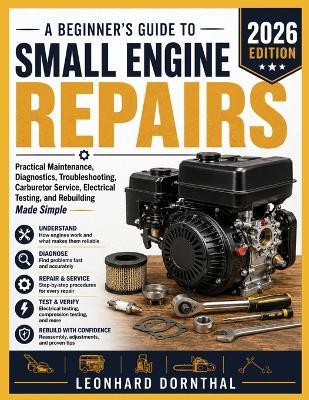A Beginner's Guide to Small Engine Repairs: Practical Maintenance, Diagnostics, Troubleshooting, Carburetor Service, Electrical Testing, and Rebuilding Made Simple - Leonhard Dornthal - cover