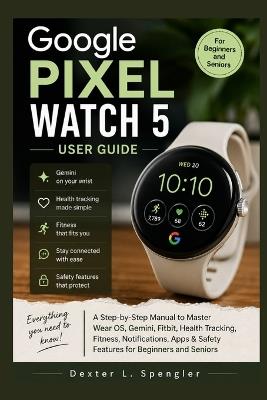 Google Pixel Watch 5 User Guide: A Step-by-Step Manual to Master Wear OS, Gemini, Fitbit, Health Tracking, Fitness, Notifications, Apps & Safety Features for Beginners and Seniors - Dexter L Spengler - cover