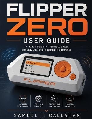 Flipper Zero User Guide: A Practical Beginner's Guide to Setup, Everyday Use, and Responsible Exploration - Samuel T Callahan - cover