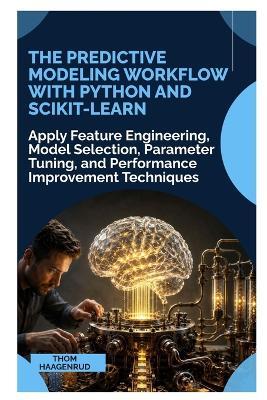 The Predictive Modeling Workflow with Python and Scikit-Learn: Apply Feature Engineering, Model Selection, Parameter Tuning, and Performance Improvement Techniques - Thom Haagenrud - cover