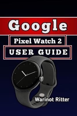 Google Pixel Watch 2 User Guide: Master Setup, Health & Fitness, Battery Optimization, and Troubleshooting - Warinot Ritter - cover