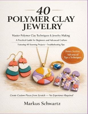 40 Polymer Clay Jewelry: Master Polymer Clay Techniques and Jewelry-Making: A Practical Guide for Beginners and Advanced Crafters, Featuring 40 Stunning Projects and Troubleshooting Tips. - Markus Schwartz - cover