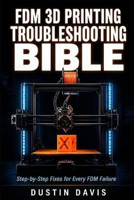 FDM 3D Printing Troubleshooting Bible: The Complete Guide to Diagnosing and Fixing Every FDM Failure - Calibration, First Layers, Extrusion, Warping, Stringing & Advanced Diagnostics - Dustin Davis - cover