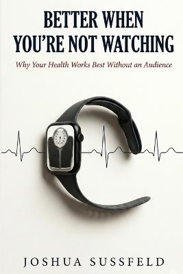 Better When You're Not Watching: Why Your Health Works Best Without an Audience - Joshua Sussfeld - cover