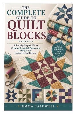 The Complete Guide to Quilt Blocks: A Step-by-Step Guide to Creating Beautiful Patchwork Designs for Beginners and Beyond - Emma Caldwell - cover