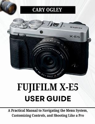 FUJIFILM X-E5 User Guide: A Practical Manual to Navigating the Menu System, Customizing Controls, and Shooting Like a Pro - Cary Ogley - cover