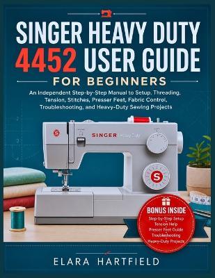 Singer Heavy Duty 4452 User Guide for Beginners: An Independent Step-by-Step Manual to Setup, Threading, Tension, Stitches, Presser Feet, Fabric Control, Troubleshooting, and Heavy-Duty Sewing Projects - Elara Hartfield - cover