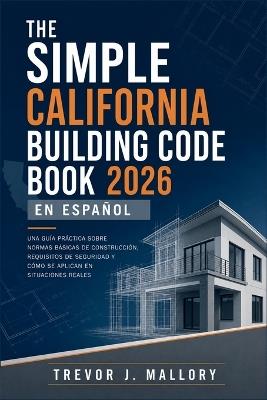 The Simple California Building Code Book 2026 en Español: Una guía práctica sobre normas básicas de construcción, requisitos de seguridad y cómo se aplican en situaciones reales - Trevor J Mallory - cover