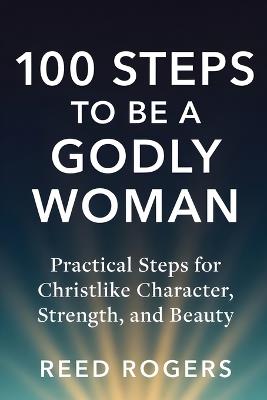 100 Steps to Be a Godly Woman: Practical Steps for Christlike Character, Strength, and Beauty - Reed Rogers - cover