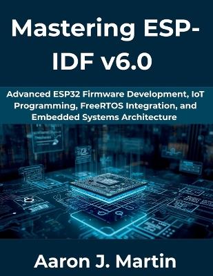 Mastering ESP-IDF v6.0: Advanced ESP32 Firmware Development, IoT Programming, FreeRTOS Integration, and Embedded Systems Architecture - Aaron J Martin - cover