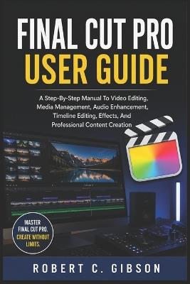 Final Cut Pro User Guide: A Step-By-Step Manual To Video Editing, Media Management, Audio Enhancement, Timeline Editing, Effects, And Professional Content Creation - Robert C Gibson - cover