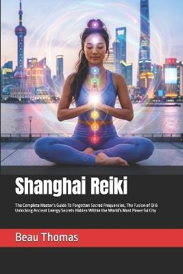 Shanghai Reiki: The Complete Master's Guide To Forgotten Sacred Frequencies, The Fusion of Qi & Unlocking Ancient Energy Secrets Hidden Within the World's Most Powerful City - Beau James Thomas - cover