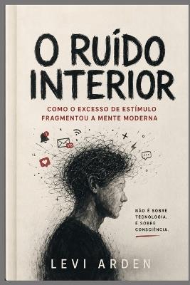 O Ruído Interior: Como o excesso de estímulo fragmentou a mente moderna - Levi Arden - cover