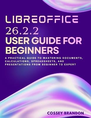 LibreOffice 26.2.2 User Guide For Beginners: A Practical Guide to Mastering Documents, Calculations, Spreadsheets, and Presentations from Beginner to Expert - Cossey Brandon - cover