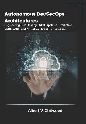 Autonomous DevSecOps Architectures: Engineering Self-Healing CI/CD Pipelines, Predictive SAST/DAST, and AI-Native Threat Remediation - Albert V Chitwood - cover