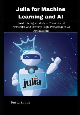 Julia for Machine Learning and AI: Build Intelligent Models, Train Neural Networks, and Develop High-Performance AI Applications - Festa Smith - cover