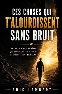 Ces choses qui t'alourdissent sans bruit: Les influences discrètes qui brouillent ta clarté et ralentissent ton élan - Eric Lambert - cover