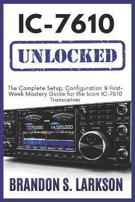 IC-7610 Unlocked: The Complete Setup, Configuration & First-Week Mastery Guide for the Icom IC-7610 Transceiver - Brandon S Larkson - cover