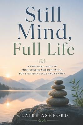 Still Mind, Full Life: A Practical Guide to Mindfulness and Meditation for Everyday Peace and Clarity - Claire Ashford - cover