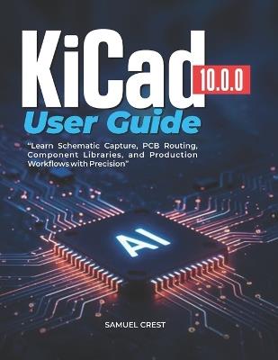 KiCad [10.0.0] User Guide: Learn Schematic Capture, PCB Routing, Component Libraries, and Production Workflows with Precision - Samuel Crest - cover