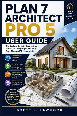 Plan 7 Architect Pro 5 User Guide: The Beginner-Friendly Step-by-Step Manual for Designing Professional Floor Plans and 3D Home Models - Brett J Lawhorn - cover