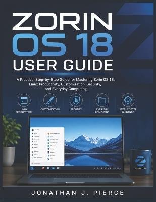 Zorin OS 18 User Guide: A Practical Step-by-Step Guide for Mastering Zorin OS 18, Linux Productivity, Customization, Security, and Everyday Computing - Jonathan J Pierce - cover