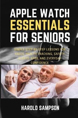 Apple Watch Essentials for Seniors: Simple Step-By-Step Lessons for Calls, Health Tracking, Safety Alerts, Apps, and Everyday Confidence - Harold Sampson - cover
