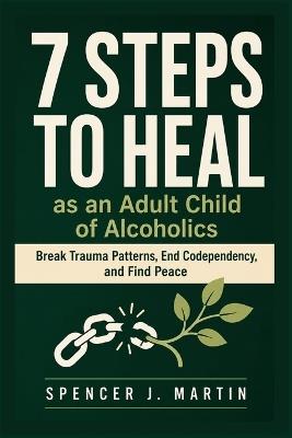7 Steps to Heal as an Adult Child of Alcoholics: Break Trauma Patterns, End Codependency, and Find Peace - Spencer J Martin - cover