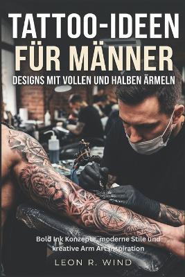 Tattoo-Ideen für Männer: Designs mit vollen und halben Ärmeln: Bold Ink Konzepte, moderne Stile und kreative Arm Art Inspiration - Leon R Wind - cover