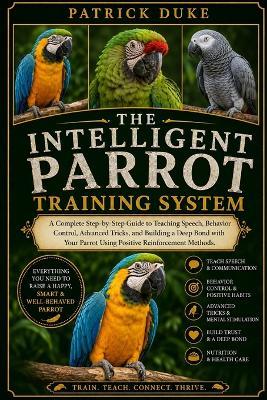 The Intelligent Parrot Training System: A Complete Step-by-Step Guide to Teaching Speech, Behavior Control, Advanced Tricks, and Building a Deep Bond with Your Parrot Using Positive Reinforcement Methods. - Patrick Duke - cover