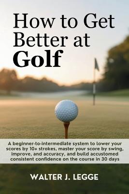 How to Get Better at Golf: A Beginner-to-Intermediate System to Lower Your Score by 10 Strokes, Master Your Swing, Improve Accuracy, and Build Consistent Confidence on the Course in 30 Days - Walter J Legge - cover