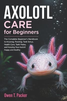 Axolotl Care for Beginners: A Complete Beginner's Guide to Tank Setup, Feeding, Bonding, Health, and Long-Term Care for Pet Axolotls - Owen T Packer - cover