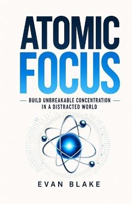 Atomic Focus: Build Unbreakable Concentration in a Distracted World - Evan Blake - cover