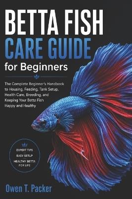 Betta Fish Care Guide for Beginners: A Complete Step-by-Step Handbook on Tank Setup, Feeding, Water Conditions, Health Care, and Keeping Your Betta Fish Happy and Alive - Owen T Packer - cover