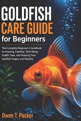 Goldfish Care Guide for Beginners: How to Set Up Your Tank, Feed Properly, Maintain Clean Water, and Keep Your Goldfish Healthy and Alive - Owen T Packer - cover
