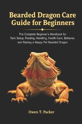 Bearded Dragon Care Guide for Beginners: The Complete Beginner's Handbook for Tank Setup, Feeding, Handling, Health Care, Behavior, and Raising a Happy Pet Bearded Dragon - Owen T Packer - cover