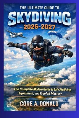 The Ultimate Guide to Skydiving in 2026-2027: The Complete Modern Guide to Safe Skydiving, Equipment, and Freefall Mastery - Core A Donald - cover