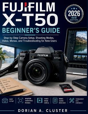 Fujifilm X-T50 Beginner's Guide: Step-by-Step Camera Setup, Shooting Modes, Video, Menus, and Troubleshooting for New Users - Dorian A Cluster - cover